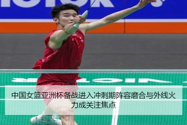 中国女篮亚洲杯备战进入冲刺期阵容磨合与外线火力成关注焦点