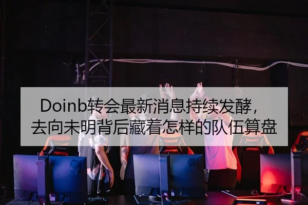 Doinb转会最新消息持续发酵，去向未明背后藏着怎样的队伍算盘